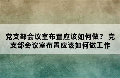 党支部会议室布置应该如何做？ 党支部会议室布置应该如何做工作